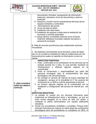 Dirección Calle 12 No. 5 – 31 Palacio Municipal
www.simiti-bolivar.gov.co
ALCALDIA MUNICIPALDE SIMITÌ – BOLÌVAR
2012 – 2015 NIT: 890480006-1
EMPALME 2012 -2015
documentos, formatos, recuperación de información,
asesorías, escaneos, envío de documentos y otras en
particular.
6. Asesoría y revisión de las características técnicas de los
equipos cotizados y comprados
7. Administración del sonido
8. Cruce de base de datos
9. Instalación del video beam
10.Instalación de equipos y redes para la realización de
reuniones y eventos especiales
11.Apoyo técnico a entidades externas como el Ceres,
imdermiti, biblioteca municipal, estación de policía y
personería municipal
B. Falta de recursos económicos para implementar acciones
innovadoras
C. Se diseñaron herramientas como formatos y base de datos
pero no se cumplió su finalidad por falta de colaboración por los
funcionarios los cuales no reportan la información a como se
solicita.
3. ¿Qué considera
usted que debería
continuar
ASPECTOS POSITIVOS:
1. Hubo continuidad en la contratación de los servicios por la
entidad durante los 4 años, lo cual permitió mantener la
infraestructura y efectuar algunas mejoras en la
conectividad
2. Hubo el compromiso y responsabilidad por parte del
personal encargado para el mantenimiento del área
tecnológica y de comunicaciones.
3. Se contrató un servicio de internet de buena velocidad de
navegación, aunque en la actualidad el nº de usuarios de
incremento en un 90% lo cual ha perjudicado el servicio.
4. se hicieron algunas mejoras en la conectividad con la
instalación y configuración del servicio de internet por red
Wifi.
5.
ASPECTOS NEGATIVOS:
1. La entidad no cuenta con los recursos financieros para
modernizar la infraestructura física y tecnológica, ya que se
hubo mucho desgaste en la mano de obra por operar y
mantener la planta administrativa con equitos totalmente
obsoletos.
2. Contar con proveedores confiables y cumplidos. Porque hubo
intención financiera por mejorar en cierto grado las condiciones
tecnológicas pero los proveedores no cumplieron al 100%. A
 