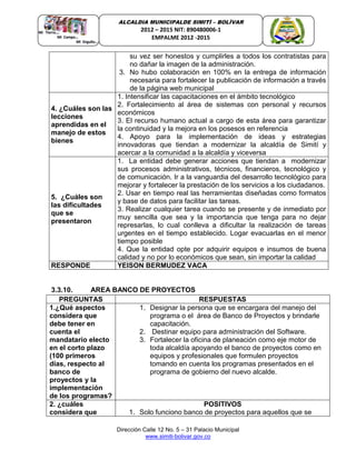 Dirección Calle 12 No. 5 – 31 Palacio Municipal
www.simiti-bolivar.gov.co
ALCALDIA MUNICIPALDE SIMITÌ – BOLÌVAR
2012 – 2015 NIT: 890480006-1
EMPALME 2012 -2015
su vez ser honestos y cumplirles a todos los contratistas para
no dañar la imagen de la administración.
3. No hubo colaboración en 100% en la entrega de información
necesaria para fortalecer la publicación de información a través
de la página web municipal
4. ¿Cuáles son las
lecciones
aprendidas en el
manejo de estos
bienes
1. Intensificar las capacitaciones en el ámbito tecnológico
2. Fortalecimiento al área de sistemas con personal y recursos
económicos
3. El recurso humano actual a cargo de esta área para garantizar
la continuidad y la mejora en los posesos en referencia
4. Apoyo para la implementación de ideas y estrategias
innovadoras que tiendan a modernizar la alcaldía de Simití y
acercar a la comunidad a la alcaldía y viceversa
5. ¿Cuáles son
las dificultades
que se
presentaron
1. La entidad debe generar acciones que tiendan a modernizar
sus procesos administrativos, técnicos, financieros, tecnológico y
de comunicación. Ir a la vanguardia del desarrollo tecnológico para
mejorar y fortalecer la prestación de los servicios a los ciudadanos.
2. Usar en tiempo real las herramientas diseñadas como formatos
y base de datos para facilitar las tareas.
3. Realizar cualquier tarea cuando se presente y de inmediato por
muy sencilla que sea y la importancia que tenga para no dejar
represarlas, lo cual conlleva a dificultar la realización de tareas
urgentes en el tiempo establecido. Logar evacuarlas en el menor
tiempo posible
4. Que la entidad opte por adquirir equipos e insumos de buena
calidad y no por lo económicos que sean, sin importar la calidad
RESPONDE YEISON BERMUDEZ VACA
3.3.10. AREA BANCO DE PROYECTOS
PREGUNTAS RESPUESTAS
1.¿Qué aspectos
considera que
debe tener en
cuenta el
mandatario electo
en el corto plazo
(100 primeros
días, respecto al
banco de
proyectos y la
implementación
de los programas?
1. Designar la persona que se encargara del manejo del
programa o el área de Banco de Proyectos y brindarle
capacitación.
2. Destinar equipo para administración del Software.
3. Fortalecer la oficina de planeación como eje motor de
toda alcaldía apoyando el banco de proyectos como en
equipos y profesionales que formulen proyectos
tomando en cuenta los programas presentados en el
programa de gobierno del nuevo alcalde.
2. ¿cuáles
considera que
POSITIVOS
1. Solo funciono banco de proyectos para aquellos que se
 