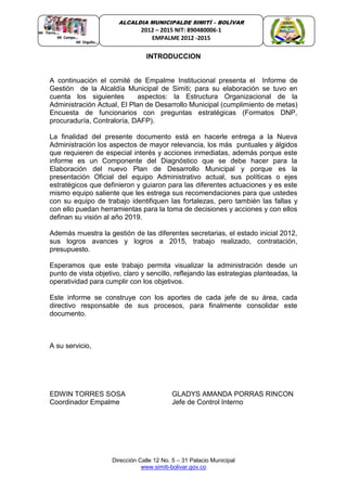 Dirección Calle 12 No. 5 – 31 Palacio Municipal
www.simiti-bolivar.gov.co
ALCALDIA MUNICIPALDE SIMITÌ – BOLÌVAR
2012 – 2015 NIT: 890480006-1
EMPALME 2012 -2015
INTRODUCCION
A continuación el comité de Empalme Institucional presenta el Informe de
Gestión de la Alcaldía Municipal de Simiti; para su elaboración se tuvo en
cuenta los siguientes aspectos: la Estructura Organizacional de la
Administración Actual, El Plan de Desarrollo Municipal (cumplimiento de metas)
Encuesta de funcionarios con preguntas estratégicas (Formatos DNP,
procuraduría, Contraloría, DAFP).
La finalidad del presente documento está en hacerle entrega a la Nueva
Administración los aspectos de mayor relevancia, los más puntuales y álgidos
que requieren de especial interés y acciones inmediatas, además porque este
informe es un Componente del Diagnóstico que se debe hacer para la
Elaboración del nuevo Plan de Desarrollo Municipal y porque es la
presentación Oficial del equipo Administrativo actual, sus políticas o ejes
estratégicos que definieron y guiaron para las diferentes actuaciones y es este
mismo equipo saliente que les estrega sus recomendaciones para que ustedes
con su equipo de trabajo identifiquen las fortalezas, pero también las fallas y
con ello puedan herramientas para la toma de decisiones y acciones y con ellos
definan su visión al año 2019.
Además muestra la gestión de las diferentes secretarias, el estado inicial 2012,
sus logros avances y logros a 2015, trabajo realizado, contratación,
presupuesto.
Esperamos que este trabajo permita visualizar la administración desde un
punto de vista objetivo, claro y sencillo, reflejando las estrategias planteadas, la
operatividad para cumplir con los objetivos.
Este informe se construye con los aportes de cada jefe de su área, cada
directivo responsable de sus procesos, para finalmente consolidar este
documento.
A su servicio,
EDWIN TORRES SOSA GLADYS AMANDA PORRAS RINCON
Coordinador Empalme Jefe de Control Interno
 