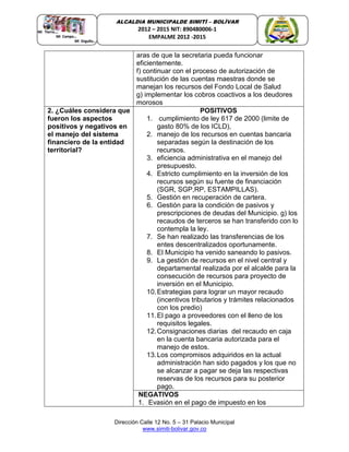 Dirección Calle 12 No. 5 – 31 Palacio Municipal
www.simiti-bolivar.gov.co
ALCALDIA MUNICIPALDE SIMITÌ – BOLÌVAR
2012 – 2015 NIT: 890480006-1
EMPALME 2012 -2015
aras de que la secretaria pueda funcionar
eficientemente.
f) continuar con el proceso de autorización de
sustitución de las cuentas maestras donde se
manejan los recursos del Fondo Local de Salud
g) implementar los cobros coactivos a los deudores
morosos
2. ¿Cuáles considera que
fueron los aspectos
positivos y negativos en
el manejo del sistema
financiero de la entidad
territorial?
POSITIVOS
1. cumplimiento de ley 617 de 2000 (limite de
gasto 80% de los ICLD),
2. manejo de los recursos en cuentas bancaria
separadas según la destinación de los
recursos.
3. eficiencia administrativa en el manejo del
presupuesto.
4. Estricto cumplimiento en la inversión de los
recursos según su fuente de financiación
(SGR, SGP,RP, ESTAMPILLAS).
5. Gestión en recuperación de cartera.
6. Gestión para la condición de pasivos y
prescripciones de deudas del Municipio. g) los
recaudos de terceros se han transferido con lo
contempla la ley.
7. Se han realizado las transferencias de los
entes descentralizados oportunamente.
8. El Municipio ha venido saneando lo pasivos.
9. La gestión de recursos en el nivel central y
departamental realizada por el alcalde para la
consecución de recursos para proyecto de
inversión en el Municipio.
10.Estrategias para lograr un mayor recaudo
(incentivos tributarios y trámites relacionados
con los predio)
11.El pago a proveedores con el lleno de los
requisitos legales.
12.Consignaciones diarias del recaudo en caja
en la cuenta bancaria autorizada para el
manejo de estos.
13.Los compromisos adquiridos en la actual
administración han sido pagados y los que no
se alcanzar a pagar se deja las respectivas
reservas de los recursos para su posterior
pago.
NEGATIVOS
1. Evasión en el pago de impuesto en los
 