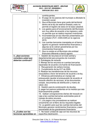 Dirección Calle 12 No. 5 – 31 Palacio Municipal
www.simiti-bolivar.gov.co
ALCALDIA MUNICIPALDE SIMITÌ – BOLÌVAR
2012 – 2015 NIT: 890480006-1
EMPALME 2012 -2015
contribuyentes.
2. El pago de los pasivos del municipio a afectado la
inversión social.
3. Que el Municipio tiene gran parte del territorial
dentro de la ley de reserva forestal y esto no
permite el registro de estos en la base catastral.
4. Los gastos para el funcionamiento del Municipio
son muy altos de acuerdo a los ingresos y esto
no permite que se realice mayores inversiones.
5. Inconsistencias en los informes presentados por
el contador (FUT, CGN,CGR) en la vigencia
2015.
6. Las cuentas bancarias manejadas en el banco
agrario no generan rendimientos financieros y
algunas se le cobran gravámenes por los
movimientos financieros.
7. Que no existe en el Municipio otra entidad
financiera diferente a banco agrario
3. ¿Qué acciones
considera usted que
deberían continuar?
1. Gestión de recursos en el nivel central y
departamental para proyectos de inversión
2. Estrategias de recaudo
3. Manejo de los recursos en cuentas bancarias
separadas de acuerdo a la fuente de financiación.
4. Recuperación de cartera morosa
5. Cumplimiento de ley 617 de 2000.
6. Realizar las transferencias de los recursos
recaudados a favor de terceros de acuerdo a la ley.
7. Eficiencia administrativa en manejo del
presupuesto (ajustar el presupuesto de acuerdo al
recaudo efectivo de recursos, al los documentos
conpes, documentos de distribución y matriz de
salud, etc)
8. Gestión para la condonación de deudas.
9. pagar los pasivos existentes en la medida que sea
financieramente posible
10. realizar consignaciones diarias del recaudo en
caja a las cuentas bancarias autorizadas para el
manejo de estos recursos.
11. Los pagos a los proveedores se realicen
únicamente con el lleno de los requisitos legales
12. La gestión para que las cuentas bancarias del
Municipio generen rendimientos financieros y sean
exoneradas de los gravámenes financieros
4. ¿Cuáles son las
lecciones aprendidas en
1. No hacer unidad de caja con los recursos de
específica destinación.
 