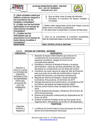 Dirección Calle 12 No. 5 – 31 Palacio Municipal
www.simiti-bolivar.gov.co
ALCALDIA MUNICIPALDE SIMITÌ – BOLÌVAR
2012 – 2015 NIT: 890480006-1
EMPALME 2012 -2015
3. ¿Qué considera usted que
debería continuar respecto a
los inventarios de los
muebles e inmuebles?
6. Que se debe crear el cargo del almacén.
7. Actualizar el inventario de bienes muebles e
inmuebles
4. ¿Cuáles son las lecciones
aprendidas en el manejo de
estos bienes (muebles e
inmuebles)?
1. Deben estar asegurados contra todo riesgo y que se
deben tener inventarios actualizados
2. Se debe tener la titularidad a nombre del Municipio
5. ¿Cuáles son las
dificultades que se
presentaron en el manejo de
estos bienes (muebles e
inmuebles)?
1. Que no se encontraba el inventario actualizado,
falta de titularidad legal a nombre del Municipio
RESPONDE DRA. ESTER LOYOLA QUITIAN
3.3.13. OFICINA DE CONTROL INTERNO
PREGUNTA RESPUESTA
Aspectos a
tener en cuenta
LA OFICINA DE
CONTROL
INTERNO CON
ACOMPAÑAMI
ENTO DEL
ALCALDE EN
LOS 100
PRIMEROS
DIAS.
1. Asesorar al equipo Administrativo que inicia en el
cumplimiento de sus procesos y procedimientos,
aspectos normativos, riesgos al incurrir en el
incumplimiento laboral.
2. Socializar e informar al Alcalde Entrante y al equipo
administrativo sobre los asuntos pendientes de cada
Secretaria en cumplimiento con los Entes de Control.
3. Coordinar con quien asuma el cargo de Jefe de Personal
para que junto con la Jefe de control Interno inicien el
proceso de inducción y re-inducción del personal.
4. Reporte de Informe de Gestión y Actas de Gestión
Contraloría, Procuraduría. 23 de Enero de 2015
5. Entrega del informe de Control Interno a Contraloría el 28
de Febrero del estado de Implementación MECI.
6. Informe control Interno Chip Contable 28 de Febrero
2016.
7. Informe Sugerencias Quejas y Reclamos 30 de Enero de
2016 (Inicia mensual)
8. Informe de Evaluación institucional por Dependencias 30
Enero de 2016.
9. Analizar el Informe Posibles Actos de Corrupción de la
Vigencia 2015. (Presentado por la OCI 31 de Diciembre)
Aspectos
Positivos y
Negativos
POSITIVOS
1. La Oficina de Control Interno inicia el proceso de control
dentro de la Administración Municipal.
 
