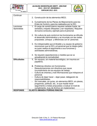 Dirección Calle 12 No. 5 – 31 Palacio Municipal
www.simiti-bolivar.gov.co
ALCALDIA MUNICIPALDE SIMITÌ – BOLÌVAR
2012 – 2015 NIT: 890480006-1
EMPALME 2012 -2015
Continuar
2. Construcción de los elementos MECI.
3. Cumplimiento de los Planes de Mejoramiento para los
Entes de Control y para los realizados por la OCI.
Lecciones
Aprendidas
1. El cargo de control interno requiere carácter fuerte, de
seriedad y respeto (Respetar y ser respetado). Requiere
de buena conducta y ejemplo para el personal.
2. Sin cultura de auto control en los funcionarios se dificulta
el desarrollo Administrativo y se incumple con las metas
propuestas. (choque y diferencias con el personal)
3. Es indispensable que el Alcalde y su equipo de gobierno
reconozcan que la OCI y el personal que la integra (jefe)
es quien realiza el seguimiento a sus funciones y
actividades administrativas.
4. Se requiere capacitaciones a medida que se va
actualizando la normatividad.
Dificultades 1. Sin equipos, sin material tecnológico, sin insumos en
papelería.
2. Problemas directos con funcionarios:
- Desautorizaciones con directivos que causa
incumplimiento de sus equipos de trabajo,
- Cultura de chismes y mal informaciones que indispone al
personal.
- Cultura de dejar hacer – dejar pasar, delegación de
responsabilidades.
- Sin manuales, sin guías, sin elementos MECI, sin planes,
programas, políticas, etc., lo que impide hacer
seguimiento a metas propuestas o evaluar el nivel de
cumplimiento. (Ley de Archivo sin implementar)
RESPONDE GLADYS AMANDA PORRAS RINCON
 