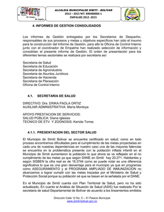 Dirección Calle 12 No. 5 – 31 Palacio Municipal
www.simiti-bolivar.gov.co
ALCALDIA MUNICIPALDE SIMITÌ – BOLÌVAR
2012 – 2015 NIT: 890480006-1
EMPALME 2012 -2015
4. INFORMES DE GESTION CONSOLIDADOS
Los informes de Gestión entregados por los Secretarios de Despacho,
responsables de sus procesos y metas u objetivos específicos han sido el insumo
para la construcción del Informe de Gestión, para ello la Oficina de Control Interno
junto con el coordinador de Empalme han realizado selección de información y
consolidan el presente informe de Gestión. El orden de presentación para los
diferentes temas sectoriales se realizara por secretaria así:
Secretaria de Salud
Secretaria de Educación
Secretaria de Agroindustria
Secretaria de Asuntos Jurídicos
Secretaria de Hacienda
Secretaria de Planeación
Oficina de Control Interno
4.1. SECRETARIA DE SALUD
DIRECTIVO: Dra. ERIKA PAOLA ORTIZ
AUXILIAR ADMINISTRATIVA: María Montoya
APOYO PRESTACION DE SERVICIOS:
SALUD PÚBLICA: Diana Iglesias
TECNICO DE ETV Y ZOONOSIS: Kenide Torres
4.1.1. PRESENTACION DEL SECTOR SALUD
El Municipio de Simití Bolívar se encuentra certificado en salud; como en todo
proceso encontramos dificultades para el cumplimiento de las metas proyectadas en
cada una de nuestras dependencias en nuestro caso una de las mayores falencias
se encuentra en la problemática presente con la población inflada infantil en el
Municipio de Simiti aumentaron la población lo que ahora se ve reflejado en el no
cumplimiento de las metas ya que según DANE en Simití hay 20.271. Habitantes y
según SISBEN la cifra real es de 18.3744 como se puede notar es una diferencia
significativa lo que es una gran desventaja para el municipio ya que en programas
como ASEGURAMIENTO y el PROGRAMA AMPLIADO DE INMUNIZACION no
alcanzamos a lograr cumplir con las metas trazadas por el Ministerio de Salud y
Protección Social porque su población sé que se basan en la señalada por el DANE.
En el Municipio de Simití cuenta con Plan Territorial de Salud, pero no ha sido
actualizado, En cuanto al Análisis de Situación de Salud (ASIS) fue realizado Por la
secretaria de salud Departamental de Bolívar de acuerdo a los lineamientos emitidos
 