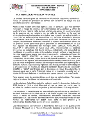 Dirección Calle 12 No. 5 – 31 Palacio Municipal
www.simiti-bolivar.gov.co
ALCALDIA MUNICIPALDE SIMITÌ – BOLÌVAR
2012 – 2015 NIT: 890480006-1
EMPALME 2012 -2015
4.1.3. INSPECCION, VIGILANCIA Y CONTROL
La Entidad Territorial para las funciones de inspección, vigilancia y control IVC,
realiza un contrato de prestación de servicio con un técnico de apoyo para que
ejecute las siguientes actividades:
Adolescentes reciban alimentos óptimos para el consumo que nos permitan
minimizar el riesgo de enfermar por enfermedades por parasitosis y ETAS, de
igual manera se hace la visita, aunque una falencia grande en nuestro municipio
es la ausencia de un matadero con su sala de sacrificio, en la cual las
administraciones entrantes deben apuntarle a este proyecto, se realiza también el
control de las enfermedades transmitidas por vectores adelantando jornadas
educativas de capacitación a la comunidad en técnicas de manejo de limpieza de
tanques, recolección de inservibles, mantener la vivienda saludable que es una de
las practicas claves para evitar que se presenten las enfermedades por las que
más aquejan los residentes del municipio como DENGUE, CHIKUNGUYA,
MALARIA y últimamente el nuevo virus ZIKA, intensificamos en acciones
preventivas de estrategia IEC Como perifoneó indicándole a la comunidad las
medidas de prevención de estas enfermedades, también se hace el levantamiento
de índice larvario casa a casa para mirar el crecimiento y replicación del huevo del
mosquito AEDES AEGEPTY, se realiza el seguimiento en los Hogares
comunitarios tradicionales, antes de tener el sistema acueducto: en cuanto a la
potabilización del agua se indican concentraciones del Hipoclorito de Calcio, para
que los niños de la primera infancia del municipio consuman agua óptima para el
consumo humano, capacitación y vigilancia a las manipuladores de alimentos para
la preparación de los mismos, se apoya la realización de jornadas de vacunación
CANINA y FELINA coordinadas por la Secretaria de Salud Departamental, lo
planeado para que la parte Ambiental mejore en el municipio es contar con un
equipo de técnicos dado que el municipio solo cuenta con uno y no es suficiente
Para abarcar todas las problemáticas en el área de salud pública. Para poder
mejorar la calidad de vida de los habitantes en el municipio.
La Secretaria de Salud Municipal si ha realizado rendición de cuentas, de los años
2012 hasta el 2014 a nivel Municipal el cual se tiene en cuenta para la
socialización con la comunidad en general y las instituciones públicas y privadas.
Los programas o proyectos que se han realizado con articulación y coordinación
sectorial, intersectorial ha sido con la E.S.E Local dirigido a la comunidad, se
realiza a través de talleres, conversatorios, encuentros mensuales mediante
estrategias I.E.C. los avances de estas actividades son paulatinos debido que son
muchas las instituciones que deben hacer parte en este proceso y la
inobservancia de estas hace que los procesos se dilaten
Los indicadores que se evalúan en la dependencia de Salud son los que le apunta
el Alcalde Municipal en el Plan de Desarrollo, basados al cumplimiento de los
 