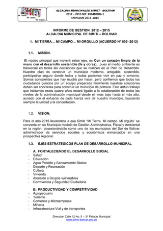 Dirección Calle 12 No. 5 – 31 Palacio Municipal
www.simiti-bolivar.gov.co
ALCALDIA MUNICIPALDE SIMITÌ – BOLÌVAR
2012 – 2015 NIT: 890480006-1
EMPALME 2012 -2015
INFORME DE GESTION 2012 – 2015
ALCALDIA MUNICIPAL DE SIMITI – BOLIVAR
1. MI TIERRA… MI CAMPO… MI ORGULLO (ACUERDO N° 005 -2012)
1.1. MISION.
El núcleo principal que moverá estos ejes, es Con un corazón limpio de la
mano con el desarrollo sostenible (fe y obras), pues el medio ambiente es
trasversal en todas las decisiones que se realicen en el Plan de Desarrollo.
Nuestro plan es construir un municipio moderno, amigable, sostenible,
participativo seguro donde todos y todas podamos vivir en paz y armonía.
Somos conscientes que hay mucho por hacer, pero confiemos que todos los
ciudadanos guiados por un equipo preparado finalmente nuestras soluciones
deben ser concretas para construir un municipio de primera. Este arduo trabajo
que iniciamos estos cuatro años estará ligado a la colaboración de todos los
niveles de la administración municipal desde el más bajo hasta el más alto,
aunado con el esfuerzo de cada fuerza viva de nuestro municipio, buscando
siempre la unidad y la concertación.
1.2. VISION.
Para el año 2015 llevaremos a que Simiti “Mi Tierra, Mi campo, Mi orgullo” se
convierta en un Municipio modelo de Gestión Administrativa, Fiscal y Ambiental
en la región, posesionándolo como uno de los municipios del Sur de Bolívar
administrador de servicios sociales y económicos enmarcados en una
prospectiva regional.
1.3. EJES ESTRATEGICOS PLAN DE DESARROLLO MUNICIPAL
A. FORTALECIENDO EL DESARROLLO SOCIAL
- Salud
- Educación
- Agua Potable y Saneamiento Básico
- Deporte y Recreación
- Cultura
- Vivienda
- Atención a Grupos vulnerables
- Convivencia y Seguridad Ciudadana
B. PRODUCTIVIDAD Y COMPETITIVIDAD
- Agropecuario
- Turismo
- Comercio y Microempresa
- Minería
- Infraestructura Vial y de transportes
 