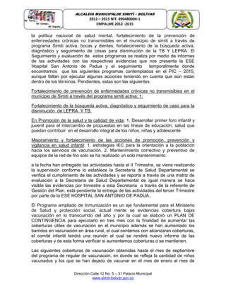 Dirección Calle 12 No. 5 – 31 Palacio Municipal
www.simiti-bolivar.gov.co
ALCALDIA MUNICIPALDE SIMITÌ – BOLÌVAR
2012 – 2015 NIT: 890480006-1
EMPALME 2012 -2015
la política nacional de salud mental, fortalecimiento de la prevención de
enfermedades crónicas no transmisibles en el municipio de simiti a través de
programa Simiti activa, bocas y dientes, fortalecimiento de la búsqueda activa,
diagnóstico y seguimiento de cosas para disminución de la TB Y LEPRA. El
Seguimiento y evaluación de estos programas se realiza por medio de informes
de las actividades con las respectivas evidencias que nos presenta la ESE
Hospital San Antonio de Padua y el seguimiento temporalmente donde
encontramos que los siguientes programas contemplados en el PIC – 2015,
aunque faltan por ejecutar algunas acciones teniendo en cuenta que aún están
dentro de los términos. Pendientes, estas son las siguientes:
Fortalecimiento de prevención de enfermedades crónicas no transmisibles en el
municipio de Simiti a través del programa simiti activa: 1:
Fortalecimiento de la búsqueda activa, diagnóstico y seguimiento de caso para la
disminución de LEPRA Y TB.
En Promoción de la salud y la calidad de vida: 1. Desarrollar primer foro infantil y
juvenil para el intercambio de propuestas en las líneas de educación, salud que
puedan contribuir en el desarrollo integral de los niños, niñas y adolescente
Mejoramiento y fortalecimiento de las acciones de promoción, prevención y
vigilancia en salud infantil: 1. estrategias IEC para la orientación a la población
hacia los servicios de vacunación. 2. Mantenimiento correctivo y preventivo de
equipos de la red de frio solo se ha realizado un solo mantenimiento.
a la fecha han entregado las actividades hasta el II Trimestre, se viene realizando
la supervisión conforme lo establece la Secretaria de Salud Departamental se
verifica el cumplimiento de las actividades y se reporta a través de una matriz de
evaluación a la Secretaria de Salud Departamental de igual manera se hace
visible las evidencias por trimestre a esta Secretaria a través de la referente de
Gestión del Plan, está pendiente la entrega de las actividades del tercer Trimestre
por parte de la ESE HOSPITAL SAN ANTONIO DE PADUA..
El Programa ampliado de Inmunización es un eje fundamental para el Ministerio
de Salud y protección social, actual mente se evidencias cobertura bajas
vacunación en lo transcurrido del año y por la cual se elaboró un PLAN DE
CONTINGENCIA para ejecutarlo en tres mes con la finalidad de aumentar las
coberturas útiles de vacunación en el municipio además se han aumentado los
barridos en vacunación en área rural, el cual contamos con alcanzaran coberturas,
el comité infantil tendrá una reunión el cual se rendirá nuevo informe de las
coberturas y de esta forma verificar si aumentamos coberturas o se mantienen.
Las siguientes coberturas de vacunación obtenidas hasta el mes de septiembre
del programa de regular de vacunación, en donde se refleja la cantidad de niños
vacunados y los que se han dejado de vacunar en el mes de enero al mes de
 