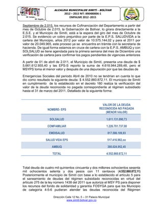 Dirección Calle 12 No. 5 – 31 Palacio Municipal
www.simiti-bolivar.gov.co
ALCALDIA MUNICIPALDE SIMITÌ – BOLÌVAR
2012 – 2015 NIT: 890480006-1
EMPALME 2012 -2015
Septiembre de 2.015, los recursos de Cofinanciación del Departamento a partir del
mes de Octubre de 2.015, la Gobernación de Bolívar, lo girara directamente a la
E.S.E. y el Municipio de Simití, está a la espera del giro del mes de Octubre de
2.015. Se evidencio un cobro prejurídico por parte de la E.P.S. SALUDVIDA a la
cartera del Municipio, años 2012 por valor de 10.575.144,02 y para el 2011 por
valor de 20.049.965, este proceso ya se encuentra en trámite con la secretaria de
hacienda. De igual forma estamos en cruce de cartera con la E.P.S. AMBUQ y con
SOLSALUD se tiene agendada para la primera semana del mes de Diciembre una
verificación de cartera para confirmar los pagos pendientes de vigencias anteriores
A partir de 01 de abril de 2.011, el Municipio de Simití, presenta una deuda de $
5.661.612.955,40 y las EPS-S reporto la suma de 4.618.944.289,48, pero el
MSYPS toma el menor valor y después de una depuración por que las deudas de
Emergencias Sociales del periodo Abril de 2010 no se tendrían en cuenta lo que
dio como resultado la siguiente deuda: $ 4.552.860.872,11. El municipio de Simití
en cumplimiento de lo establecido en el decreto 180 realiza la verificación del
valor de la deuda reconocida no pagada correspondiente al régimen subsidiado
hasta el 31 de marzo del 2011. Detallado de la siguiente forma:
NOMBRE- EPS
VALOR DE LA DEUDA
RECONOCIDA NO PAGADA
(MENOR VALOR)
SOLSALUD 1.611.131.090,73
COMFAMILIAR 1.226.701.737,00
EMDISALUD 817.586.109,93
SALUD VIDA EPS 517.416.982,oo
AMBUQ 380.024.952,45
TOTAL 4.552.860.872,11
Total deuda de cuatro mil quinientos cincuenta y dos millones ochocientos sesenta
mil ochocientos setenta y dos pesos con 11 centavos (4.552.860.872,11)
Posteriormente el municipio de Simití con base a lo establecido el artículo 5 para
el saneamiento de deudas del régimen subsidiado reconocidas en virtud del
artículo 275 de la ley número 1438 del 2011 que autoriza el MSY PS para disponer
los recursos del fondo de solidaridad y garantía FOSYGA para que los Municipio
de categoría 4-5-6 pudieran atender las deudas reconocida del Régimen
 