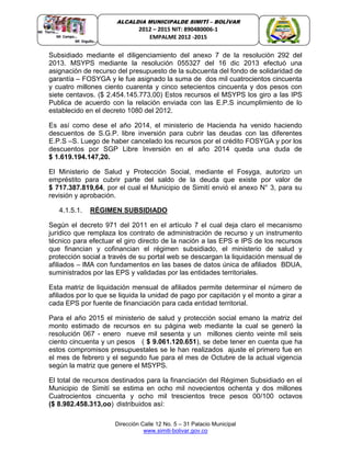 Dirección Calle 12 No. 5 – 31 Palacio Municipal
www.simiti-bolivar.gov.co
ALCALDIA MUNICIPALDE SIMITÌ – BOLÌVAR
2012 – 2015 NIT: 890480006-1
EMPALME 2012 -2015
Subsidiado mediante el diligenciamiento del anexo 7 de la resolución 292 del
2013. MSYPS mediante la resolución 055327 del 16 dic 2013 efectuó una
asignación de recurso del presupuesto de la subcuenta del fondo de solidaridad de
garantía – FOSYGA y le fue asignado la suma de dos mil cuatrocientos cincuenta
y cuatro millones ciento cuarenta y cinco setecientos cincuenta y dos pesos con
siete centavos. ($ 2.454.145.773,00) Estos recursos el MSYPS los giro a las IPS
Publica de acuerdo con la relación enviada con las E.P.S incumplimiento de lo
establecido en el decreto 1080 del 2012.
Es así como dese el año 2014, el ministerio de Hacienda ha venido haciendo
descuentos de S.G.P. libre inversión para cubrir las deudas con las diferentes
E.P.S –S. Luego de haber cancelado los recursos por el crédito FOSYGA y por los
descuentos por SGP Libre Inversión en el año 2014 queda una duda de
$ 1.619.194.147,20.
El Ministerio de Salud y Protección Social, mediante el Fosyga, autorizo un
empréstito para cubrir parte del saldo de la deuda que existe por valor de
$ 717.387.819,64, por el cual el Municipio de Simití envió el anexo N° 3, para su
revisión y aprobación.
4.1.5.1. RÉGIMEN SUBSIDIADO
Según el decreto 971 del 2011 en el artículo 7 el cual deja claro el mecanismo
jurídico que remplaza los contrato de administración de recurso y un instrumento
técnico para efectuar el giro directo de la nación a las EPS e IPS de los recursos
que financian y cofinancian el régimen subsidiado, el ministerio de salud y
protección social a través de su portal web se descargan la liquidación mensual de
afiliados – lMA con fundamentos en las bases de datos única de afiliados BDUA,
suministrados por las EPS y validadas por las entidades territoriales.
Esta matriz de liquidación mensual de afiliados permite determinar el número de
afiliados por lo que se liquida la unidad de pago por capitación y el monto a girar a
cada EPS por fuente de financiación para cada entidad territorial.
Para el año 2015 el ministerio de salud y protección social emano la matriz del
monto estimado de recursos en su página web mediante la cual se generó la
resolución 067 - enero nueve mil sesenta y un millones ciento veinte mil seis
ciento cincuenta y un pesos ( $ 9.061.120.651), se debe tener en cuenta que ha
estos compromisos presupuestales se le han realizados ajuste el primero fue en
el mes de febrero y el segundo fue para el mes de Octubre de la actual vigencia
según la matriz que genere el MSYPS.
El total de recursos destinados para la financiación del Régimen Subsidiado en el
Municipio de Simití se estima en ocho mil novecientos ochenta y dos millones
Cuatrocientos cincuenta y ocho mil trescientos trece pesos 00/100 octavos
($ 8.982.458.313,oo) distribuidos así:
 