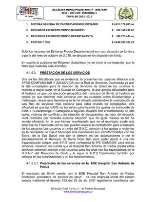 Dirección Calle 12 No. 5 – 31 Palacio Municipal
www.simiti-bolivar.gov.co
ALCALDIA MUNICIPALDE SIMITÌ – BOLÌVAR
2012 – 2015 NIT: 890480006-1
EMPALME 2012 -2015
1. SISTEMA GENERAL DE PARTICIPACIONES ESTIMADO $ 4.617.176.081,oo
2. RECURSOS ESFUERZO PROPIO MUNICIPIO $ 332.145.437,67
3. RECURSOS ESFUERZO PROPIO DEPARTAMENTO $ 392.773.441,oo
4. FOSYGA Y PGN $ 3.640.363.353,33
Solo los recursos de Esfuerzo Propio Departamental son con situación de fondo y
a partir del mes de octubre de 2.015, se ejecutaran sin situación de fondo.
En cuanto la auditoria del Régimen Subsidiado ya se inició la contratación con la
firma que realizara esta actividad.
4.1.5.2. PRESTACIÓN DE LOS SERVICIOS
Una de las dificultades que se evidencia, la presentan los usuarios afiliados a la
EPSS COMFAMILIAR Y SALUDVIDA con la Red de Servicios Contratada ya que
la alta complejidad para la atención de Servicios de Salud de los usuarios lo
reciben la mayor parte en la Ciudad de Cartagena, lo que genera dificultades para
el traslado ya que por ubicación geográfica del municipio de Simiti, el traslado es
costos ya que tenemos más cercanía con las ciudades como Bucaramanga y
Valledupar; desde esta Secretaria se le ha oficiado solicitándole la contratación de
una Red de servicios más cercana para estos niveles de complejidad, otra
dificultad es que las EAPB no les están garantizando los gastos de transporte de
Simti a Bucaramanga o Cartagena a algunos afiliados con enfermedades de alto
costo, víctimas del conflicto o en situación de discapacidad, es decir del segundo
nivel remitidos por consulta externa, situación que de igual manera se les ha
venido oficiando en la que hemos manifestado que en el municipio existe una
empresa de Transporte con la cual pueden realizar la contratación para el traslado
de los usuarios Los usuarios a través del S.A.C. atención a las quejas o reclamos
de la Secretaria de Salud Municipal nos manifiestan sus inconformidades con las
Eps-s; de la Eps Salud vida por la demora en las autorizaciones o por el
desplazamiento al Municipio de Santa Rosa Sur, para poder asistir a una cita
Especializada porque esta E.P.S tiene contratada la IPS ICAMEDIC para dichos
servicios; teniendo en cuenta que el Hospital San Antonio de Padua presta estos
servicios deberían atender a los usuarios para las citas con los especialistas en el
H.S.A.P. del Municipio de Simití y le sigue la E.P.S Comfamiliar también por
demora en las autorizaciones y en los medicamentos.
4.1.5.2.1. Prestación de los servicios de la ESE Hospital San Antonio de
Padua
El municipio de Simití cuenta con la ESE Hospital San Antonio de Padua
institución prestadora de servicio de salud es una empresa social del estado
creada mediante el decreto 733 del 26 de dic 2007 legalmente constituida con
 