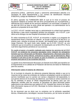 Dirección Calle 12 No. 5 – 31 Palacio Municipal
www.simiti-bolivar.gov.co
ALCALDIA MUNICIPALDE SIMITÌ – BOLÌVAR
2012 – 2015 NIT: 890480006-1
EMPALME 2012 -2015
personería jurídica, patrimonio propio y autonomía administrativa adscrita a la
secretaria de salud departamental y con número de identificación tributaria
9196376-6 y código de Habilitación 1374400494.
El ultimo operador fue FUNDACION SER el cual se le inicio el proceso de
liquidación bilateral al contrato 044 del 2010 principalmente por incumplimiento y
deficiencias de la calidad de los servicios ofertados a la comunidad, el pasado 23
de abril del 2014 se hace la entre oficial del operador a la administración de la
gerente en propiedad de la ese HSAP.
La E.S.E. H.S.A.P. también tenía bajo su administración la unidad local operativa
de Mompox y este centro hospitalario también fue entregado a la .H.S.A.P. y por
último se le entrego a la ese Hospital Universitario del Caribe.
En estos momentos la E.S.E. H.S.A.P. se encuentra a cogida a un programa de
saneamiento fiscal y financiero en relación al circular conjunta N 30 del 2013. Lo
anterior para amparar el proceso de rescate del Hospital local y sacarlo del alto
riesgo financiero. De igual modo cabe resaltar que la E.S.E. H.S.A.P. es una
institución que se encuentra en evaluación de desempeño con el M.S.YP.S. Por la
cual tiene seguimientos periódicos en sus avances.
En cuanto al apoyo y la gestión realizada para mejorar los servicios de la E.S.E
H.S.A.P. se evidencia los proyectos ejecutados como: dotación de ambulancia
terrestre que fue cofinanciado por Ministerio, Departamento y Municipio este último
con un aporte de veinte millones, ambulancia acuática, sala de telemedicina, Mega
hospital el cual para el mes de agosto ya cerro la licitación y la socialización del
proyecto será para el 23 de noviembre del 2015.
La gestión de la Administración Municipal y la Gerente de la ESE para beneficio en
el mejoramiento en la calidad de la Prestación del Servicio de Salud en Referencia
para los usuarios.
Información sobre el sistema de referencia
En el municipio la situación de referencia presenta falencias debido a que en la
mayorías de las veces las entidades de mediana complejidad cuando se solicita el
servicio manifiestan que no cuentan con camas o disposición del especialista, lo
que genera demora en el proceso de referencia, que hasta en varias ocasiones se
les ha solicitado el apoyo al CRUE Departamental de Bolívar para que nos
diligencien camillas para los usuarios; la Secretaria de Salud Municipal realiza
seguimiento a las referencias que realiza la E.S.E. Hospital San Antonio de Padua.
Esta información reposa en la E.S.E. Municipal, la Contra referencia no se aplica
en el Municipio.
Es de reconocer que es obvio que no contamos con la suficiente capacidad
técnica, infraestructura, tecnológica, recursos financieros, por tal motivo se está el
 