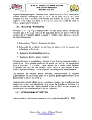 Dirección Calle 12 No. 5 – 31 Palacio Municipal
www.simiti-bolivar.gov.co
ALCALDIA MUNICIPALDE SIMITÌ – BOLÌVAR
2012 – 2015 NIT: 890480006-1
EMPALME 2012 -2015
proyecto del Mega-hospital. A esta situación se le suma que la E.P.S Saludvida no
contrato mediana complejidad con la E.S.E. en los años 2014 y 2013 local
complica aún más la situación del Hospital San Antonio de Padua, otra factor
negativo es la cartera que tiene las E.P.S. que asciende a más de cinco mil
millones según reporta le E.S.E.
4.1.6. RECURSOS FINANCIEROS
Artículos 44, 46, 47 y 57 y la Resolución No. 3042 de 2007 y demás normatividad
impartida por el Consejo Nacional de Seguridad Social en Salud CNSSS del
Ministerio de la Protección Social, se Ajustó el Fondo Local de Salud y se crearon
las siguientes cuentas:
1. Subcuenta de Régimen Subsidiado de Salud.
2. Subcuenta de prestación de servicios de salud en lo no cubierto con
subsidios a la demanda.
3. Subcuenta de salud pública colectiva.
4. Subcuenta de otros gastos en salud.
Actualmente según la secretaria de Hacienda el plan financiero está aprobado y el
municipio no tiene deudas pendientes ni cuenta con un Plan de saneamiento
fiscal y financiero. El municipio tiene deudas en el sector salud Régimen
Subsidiado, Los recursos del esfuerzo propio territorial que destina a salud
pública, régimen subsidiado y otros proyectos han sido girados oportunamente
Los recursos de esfuerzo propio municipal, correspondiente al Régimen
Subsidiado son sin situación de fondo por lo que son girados oportunamente a sus
destinatarios como son las E.P.S´S.
Los proyectos ha desarrollado con los recursos de regalías y de otras fuentes, que
avances ha tenido, que dificultades, tenencia de la Ambulancia terrestre y la
próxima construcción del Mega hospital, todas las factores que acarrea los
estudios y proceso para la realización de los proyectos.
4.1.7. INFORMACION CONTRACTUAL
La información contractual corresponde al periodo Administrativo 2012 - 2015
 