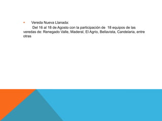      Vereda Nueva Llanada:
      Del 16 al 18 de Agosto con la participación de 18 equipos de las
veredas de: Renegado Valle, Maderal, El Agrio, Bellavista, Candelaria, entre
otras
 