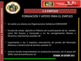 LÍNEA ESTRATÉGICA 1. DESARROLLO ECONÓMICO

1.4 EMPLEO
FORMACIÓN Y APOYO PARA EL EMPLEO
• Se realizó una alianza con Organizaciones Solidarias-CONFECOOP.
• Escuela de campo Agrícola en Plátano con la participación de las veredas
Loma Del Guamo y Corcovado y en los corregimientos Meseta y
Otramina, total familias asistidas 30
• Capacitación a los 2 trapiches comunitarios de panela del Municipio
(Maveico y Volcán) total de familias asistidas 27.
• Jóvenes Rurales Emprendedores en producción piscícola, con el apoyo del
SENA, total de beneficiarios 25.

 