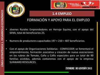 LÍNEA ESTRATÉGICA 1. DESARROLLO ECONÓMICO

1.4 EMPLEO
FORMACIÓN Y APOYO PARA EL EMPLEO
• Jóvenes Rurales Emprendedores en Herraje Equino, con el apoyo del
SENA, total de beneficiarios 25.
• Numero de productores capacitados 197 + 210 = 407 beneficiarios.
• Con el apoyo de Organizaciones Solidarias - CONFECOOP, se fomentará el
emprendimiento, formación asociativa y creación de nueva asociaciones
en los rubros de Tomate, Caña y Cafés especiales para un total de 90
familias asistidas, además contaremos con el apoyo de la empresa
SUNWARD RESOURCES.

 