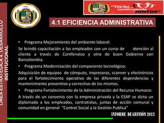 LÍNEA ESTRATÉGICA 4. DESARROLLO
INSTITUCIONAL

4.1 EFICIENCIA ADMINISTRATIVA
• Programa Mejoramiento del ambiente laboral:
Se brindó capacitación a los empleados con un curso de
atención al
cliente a través de Comfenalco y otro de buen Gobierno con
Bancolombia.
• Programa Modernización del componente tecnológico:
Adquisición de equipos de cómputo, impresoras, scanner y electrónicos
para el fortalecimiento operativo de las diferentes dependencias y
mantenimiento preventivo y correctivo de los mismos.
• Programa Fortalecimiento de la Administración del Recurso Humano:
A través de un convenio con la empresa privada y la ESAP se dicto un
diplomado a los empleados, contratistas, juntas de acción comunal y
comunidad en general “Control Social a la Gestión Publica”

 