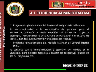 LÍNEA ESTRATÉGICA 4. DESARROLLO
INSTITUCIONAL

4.1 EFICIENCIA ADMINISTRATIVA
• Programa Implementación del Sistema Municipal de Planificación:
Se da continuidad a la contratación de personal para el
manejo, actualización e implementación del Banco de Proyectos
Municipal, Fortalecimiento de la Oficina de Planeación y el sistema de
control, monitoreo, seguimiento y evaluación de regalías.
• Programa Fortalecimiento del Modelo Estándar de Control Interno
(MECI):
Se continúa con la implementación y ejecución del Modelo en el
Municipio, para detectar falencias y realizar los respectivos ajustes en
pro del mejoramiento.

 