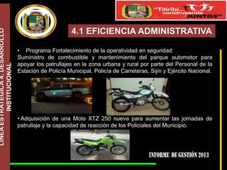 LÍNEA ESTRATÉGICA 4. DESARROLLO
INSTITUCIONAL

4.1 EFICIENCIA ADMINISTRATIVA
• Programa Fortalecimiento de la operatividad en seguridad:
Suministro de combustible y mantenimiento del parque automotor para
apoyar los patrullajes en la zona urbana y rural por parte del Personal de la
Estación de Policía Municipal, Policía de Carreteras, Sijin y Ejército Nacional.

• Adquisición de una Moto XTZ 250 nueva para aumentar las jornadas de
patrullaje y la capacidad de reacción de los Policiales del Municipio.

 