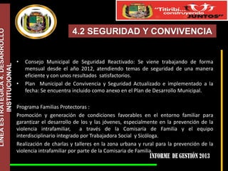 LÍNEA ESTRATÉGICA 4. DESARROLLO
INSTITUCIONAL

4.2 SEGURIDAD Y CONVIVENCIA

•

•

Consejo Municipal de Seguridad Reactivado: Se viene trabajando de forma
mensual desde el año 2012, atendiendo temas de seguridad de una manera
eficiente y con unos resultados satisfactorios.
Plan Municipal de Convivencia y Seguridad Actualizado e implementado a la
fecha: Se encuentra incluido como anexo en el Plan de Desarrollo Municipal.

Programa Familias Protectoras :
Promoción y generación de condiciones favorables en el entorno familiar para
garantizar el desarrollo de los y las jóvenes, especialmente en la prevención de la
violencia intrafamiliar,
a través de la Comisaría de Familia y el equipo
interdisciplinario integrado por Trabajadora Social y Sicóloga.
Realización de charlas y talleres en la zona urbana y rural para la prevención de la
violencia intrafamiliar por parte de la Comisaria de Familia.

 