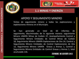 LÍNEA ESTRATÉGICA 1. DESARROLLO ECONÓMICO

1.1 MINAS Y ENERGÍA

APOYO Y SEGUIMIENTO MINERO
Visitas de seguimiento minero a todas las exploraciones y
explotaciones mineras en el Municipio.
Se han generado un total de 65 informes de
seguimiento, discriminados de la siguiente manera: seguimiento
Minero UMATA Minas de Carbón 27, Acompañamiento Control y
Seguimiento Minero Entidades de Control Minas de Carbón
10, Seguimiento Minero UMATA Exploraciones de Oro 14, Control y
Seguimiento Minero Entidades de Control Exploraciones de Oro
12, Seguimiento Minero UMATA Gravas y Arenas 1, Control y
Seguimiento Minero Entidades de Control Gravas y Arenas 1, total
acumulado 116.

 