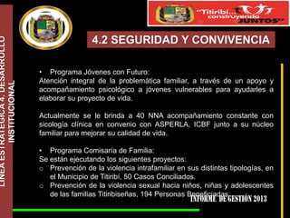 LÍNEA ESTRATÉGICA 4. DESARROLLO
INSTITUCIONAL

4.2 SEGURIDAD Y CONVIVENCIA
• Programa Jóvenes con Futuro:
Atención integral de la problemática familiar, a través de un apoyo y
acompañamiento psicológico a jóvenes vulnerables para ayudarles a
elaborar su proyecto de vida.
Actualmente se le brinda a 40 NNA acompañamiento constante con
sicología clínica en convenio con ASPERLA, ICBF junto a su núcleo
familiar para mejorar su calidad de vida.
• Programa Comisaría de Familia:
Se están ejecutando los siguientes proyectos:
o Prevención de la violencia intrafamiliar en sus distintas tipologías, en
el Municipio de Titiribí, 50 Casos Conciliados.
o Prevención de la violencia sexual hacia niños, niñas y adolescentes
de las familias Titiribiseñas, 194 Personas Beneficiadas.

 