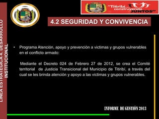 LÍNEA ESTRATÉGICA 4. DESARROLLO
INSTITUCIONAL

4.2 SEGURIDAD Y CONVIVENCIA

•

Programa Atención, apoyo y prevención a victimas y grupos vulnerables
en el conflicto armado:

Mediante el Decreto 024 de Febrero 27 de 2012, se crea el Comité
territorial de Justicia Transicional del Municipio de Titiribí, a través del
cual se les brinda atención y apoyo a las victimas y grupos vulnerables.

 