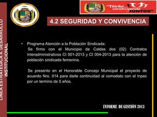 LÍNEA ESTRATÉGICA 4. DESARROLLO
INSTITUCIONAL

4.2 SEGURIDAD Y CONVIVENCIA

•

Programa Atención a la Población Sindicada:
Se firmo con el Municipio de Caldas dos (02) Contratos
Interadministrativos CI 001-2013 y CI 004-2013 para la atención de
población sindicada femenina.
Se presento en el Honorable Concejo Municipal el proyecto de
acuerdo Nro. 014 para darle continuidad al comodato con el Inpec
por un termino de 5 años.

 