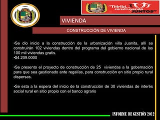 VIVIENDA
CONSTRUCCIÓN DE VIVIENDA
•Se dio inicio a la construcción de la urbanización villa Juanita, allí se
construirán 102 viviendas dentro del programa del gobierno nacional de las
100 mil viviendas gratis.
•$4.209.0000
•Se presento el proyecto de construcción de 25 viviendas a la gobernación
para que sea gestionado ante regalías, para construcción en sitio propio rural
dispersas.
•Se esta a la espera del inicio de la construcción de 30 viviendas de interés
social rural en sitio propio con el banco agrario

 