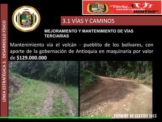 LÍNEA ESTRATÉGICA 3. DESARROLLO FÍSICO

3.1 VÍAS Y CAMINOS
MEJORAMIENTO Y MANTENIMIENTO DE VÍAS
TERCIARIAS

Mantenimiento vía el volcán - pueblito de los bolívares, con
aporte de la gobernación de Antioquia en maquinaria por valor
de $129.000.000

 