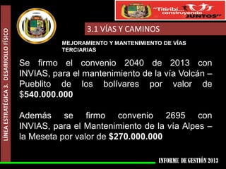 LÍNEA ESTRATÉGICA 3. DESARROLLO FÍSICO

3.1 VÍAS Y CAMINOS
MEJORAMIENTO Y MANTENIMIENTO DE VÍAS
TERCIARIAS

Se firmo el convenio 2040 de 2013 con
INVIAS, para el mantenimiento de la vía Volcán –
Pueblito de los bolívares por valor de
$540.000.000

Además se firmo convenio 2695 con
INVIAS, para el Mantenimiento de la vía Alpes –
la Meseta por valor de $270.000.000

 