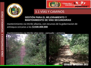 LÍNEA ESTRATÉGICA 3. DESARROLLO FÍSICO

3.1 VÍAS Y CAMINOS
GESTIÓN PARA EL MEJORAMIENTO Y
MANTENIMIENTO DE VÍAS SECUNDARIAS

mantenimiento via titiribi albania, con recursos de la gobernacion de
antioquia cercanos a los $1500.000.000
mantenimiento via titiribi sitio viejo - zancudo – armenia.

 
