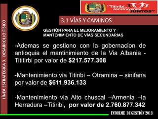 LÍNEA ESTRATÉGICA 3. DESARROLLO FÍSICO

3.1 VÍAS Y CAMINOS
GESTIÓN PARA EL MEJORAMIENTO Y
MANTENIMIENTO DE VÍAS SECUNDARIAS

-Ademas se gestiono con la gobernacion de
antioquia el mantinimiento de la Via Albania Tititirbi por valor de $217.577.308
-Mantenimiento via Titiribi – Otramina – sinifana
por valor de $611.936.133
-Mantenimiento via Alto chuscal –Armenia –la
Herradura –Titiribi, por valor de 2.760.877.342

 