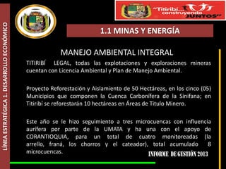 LÍNEA ESTRATÉGICA 1. DESARROLLO ECONÓMICO

1.1 MINAS Y ENERGÍA

MANEJO AMBIENTAL INTEGRAL
TITIRIBÍ LEGAL, todas las explotaciones y exploraciones mineras
cuentan con Licencia Ambiental y Plan de Manejo Ambiental.
Proyecto Reforestación y Aislamiento de 50 Hectáreas, en los cinco (05)
Municipios que componen la Cuenca Carbonífera de la Sinifana; en
Titiribí se reforestarán 10 hectáreas en Áreas de Titulo Minero.
Este año se le hizo seguimiento a tres microcuencas con influencia
aurífera por parte de la UMATA y ha una con el apoyo de
CORANTIOQUIA, para un total de cuatro monitoreadas (la
arrello, franá, los chorros y el cateador), total acumulado
8
microcuencas.

 