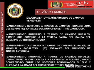 LÍNEA ESTRATÉGICA 3. DESARROLLO FÍSICO

3.1 VÍAS Y CAMINOS
MEJORAMIENTO Y MANTENIMIENTO DE CAMINOS
VEREDALES
-MANTENIMIENTO RUTINARIO A TRAMOS DE CAMINOS RURALES; LOMA
DEL GUAMO (90) JORNALES DEL MUNICIPIO DE TITIRIBÍ, ANTIOQUIA.
-MANTENIMIENTO RUTINARIO A TRAMOS DE CAMINOS RURALES;
CAMINO QUE CONDUCE A LA VEREDA FALDA DEL CAUCA DEL
MUNICIPIO DE TITIRIBÍ ANTIOQUIA
-MANTENIMIENTO RUTINARIO A TRAMOS DE CAMINOS RURALES; EL
MANCHAL - SABALETAS
(55) JORNALES DEL MUNICIPIO DE
TITIRIBÍ, ANTIOQUIA
-MANTENIMIENTO RUTINARIO A TRAMOS DE CAMINOS RURALES;
CAMINO VEREDAL QUE CONDUCE A LA VEREDA LA ALBANIA , TRAMO
COMPRENDIDO ENTRE LOS SECTORES DENOMINADOS EL FILO Y
QUEBRADA LA AMAGA DEL MUNICIPIO DE TITIRIBÍ ANTIOQUIA.

 