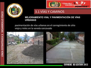 LÍNEA ESTRATÉGICA 3. DESARROLLO FÍSICO

3.1 VÍAS Y CAMINOS
MEJORAMIENTO VIAL Y PAVIMENTACIÓN DE VÍAS
URBANAS

pavimentación de vías urbanas en el corregimiento de sitio
viejo y rieles en la vereda corcovado

 