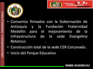 LÍNEA ESTRATÉGICA 3. DESARROLLO FÍSICO

• Convenios firmados con la Gobernación de
Antioquia y la Fundación Fraternidad
Medellín para el mejoramiento de la
infraestructura de la sede Evangelina
Betancur.
.
• Construcción total de la sede CER Corcovado.
• Inicio del Parque Educativo

 