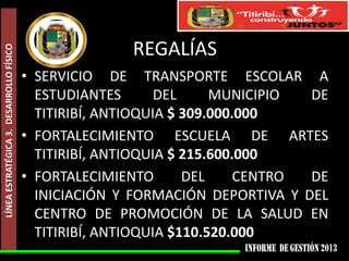 LÍNEA ESTRATÉGICA 3. DESARROLLO FÍSICO

REGALÍAS
• SERVICIO DE TRANSPORTE ESCOLAR A
ESTUDIANTES
DEL
MUNICIPIO
DE
TITIRIBÍ, ANTIOQUIA $ 309.000.000
• FORTALECIMIENTO ESCUELA DE ARTES
TITIRIBÍ, ANTIOQUIA $ 215.600.000
• FORTALECIMIENTO
DEL
CENTRO
DE
INICIACIÓN Y FORMACIÓN DEPORTIVA Y DEL
CENTRO DE PROMOCIÓN DE LA SALUD EN
TITIRIBÍ, ANTIOQUIA $110.520.000

 