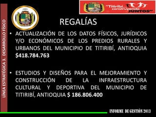 LÍNEA ESTRATÉGICA 3. DESARROLLO FÍSICO

REGALÍAS
• ACTUALIZACIÓN DE LOS DATOS FÍSICOS, JURÍDICOS
Y/O ECONÓMICOS DE LOS PREDIOS RURALES Y
URBANOS DEL MUNICIPIO DE TITIRIBÍ, ANTIOQUIA
$418.784.763

• ESTUDIOS Y DISEÑOS PARA EL MEJORAMIENTO Y
CONSTRUCCIÓN
DE
LA
INFRAESTRUCTURA
CULTURAL Y DEPORTIVA DEL MUNICIPIO DE
TITIRIBÍ, ANTIOQUIA $ 186.806.400

 