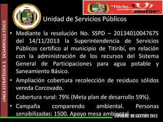 LÍNEA ESTRATÉGICA 3. DESARROLLO FÍSICO

Unidad de Servicios Públicos
• Mediante la resolución No. SSPD – 20134010047675
del 14/11/2013 la Superintendencia de Servicios
Públicos certifico al municipio de Titiribí, en relación
con la administración de los recursos del Sistema
General de Participaciones para agua potable y
Saneamiento Básico.
• Ampliación cobertura recolección de residuos sólidos
vereda Corcovado.
Cobertura rural: 79% (Meta plan de desarrollo 59%).
• Campaña
comparendo
ambiental.
Personas
sensibilizadas: 1500. Apoyo mesa ambiental.

 