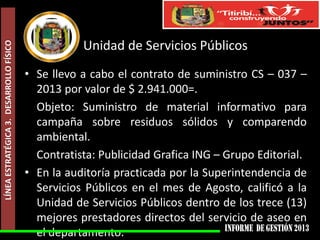 LÍNEA ESTRATÉGICA 3. DESARROLLO FÍSICO

Unidad de Servicios Públicos
• Se llevo a cabo el contrato de suministro CS – 037 –
2013 por valor de $ 2.941.000=.
Objeto: Suministro de material informativo para
campaña sobre residuos sólidos y comparendo
ambiental.
Contratista: Publicidad Grafica ING – Grupo Editorial.
• En la auditoría practicada por la Superintendencia de
Servicios Públicos en el mes de Agosto, calificó a la
Unidad de Servicios Públicos dentro de los trece (13)
mejores prestadores directos del servicio de aseo en
el departamento.

 