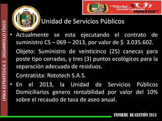 LÍNEA ESTRATÉGICA 3. DESARROLLO FÍSICO

Unidad de Servicios Públicos
• Actualmente se esta ejecutando el contrato de
suministro CS – 069 – 2013, por valor de $ 3.035.602.
Objeto: Suministro de veinticinco (25) canecas para
poste tipo cerradas, y tres (3) puntos ecológicos para la
separación adecuada de residuos.
Contratista: Rototech S.A.S.
• En el 2013, la Unidad de Servicios Públicos
Domiciliarios genero rentabilidad por valor del 10%
sobre el recaudo de tasa de aseo anual.

 