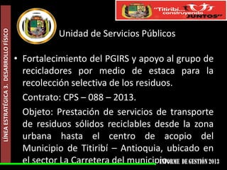 LÍNEA ESTRATÉGICA 3. DESARROLLO FÍSICO

Unidad de Servicios Públicos
• Fortalecimiento del PGIRS y apoyo al grupo de
recicladores por medio de estaca para la
recolección selectiva de los residuos.
Contrato: CPS – 088 – 2013.
Objeto: Prestación de servicios de transporte
de residuos sólidos reciclables desde la zona
urbana hasta el centro de acopio del
Municipio de Titiribí – Antioquia, ubicado en
el sector La Carretera del municipio.

 