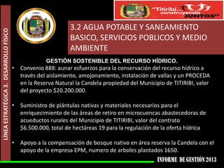 LÍNEA ESTRATÉGICA 3. DESARROLLO FÍSICO

3.2 AGUA POTABLE Y SANEAMIENTO
BASICO, SERVICIOS POBLICOS Y MEDIO
AMBIENTE
GESTIÓN SOSTENIBLE DEL RECURSO HÍDRICO.

• Convenio 888: aunar esfuerzos para la conservación del recurso hídrico a
través del aislamiento, amojonamiento, instalación de vallas y un PROCEDA
en la Reserva Natural la Candela propiedad del Municipio de TITIRIBI, valor
del proyecto $20.200.000.
• Suministro de plántulas nativas y materiales necesarios para el
enriquecimiento de las áreas de retiro en microcuencas abastecedoras de
acueductos rurales del Municipio de TITIRIBI, valor del contrato
$6.500.000, total de hectáreas 19 para la regulación de la oferta hídrica
• Apoyo a la compensación de bosque nativo en área reserva la Candela con el
apoyo de la empresa EPM, numero de arboles plantados 1650.

 