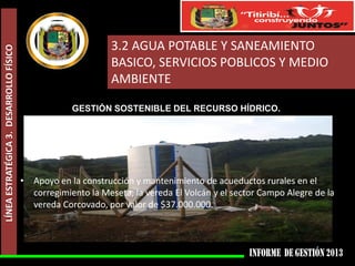 LÍNEA ESTRATÉGICA 3. DESARROLLO FÍSICO

3.2 AGUA POTABLE Y SANEAMIENTO
BASICO, SERVICIOS POBLICOS Y MEDIO
AMBIENTE
GESTIÓN SOSTENIBLE DEL RECURSO HÍDRICO.

• Apoyo en la construcción y mantenimiento de acueductos rurales en el
corregimiento la Meseta, la vereda El Volcán y el sector Campo Alegre de la
vereda Corcovado, por valor de $37.000.000.

 
