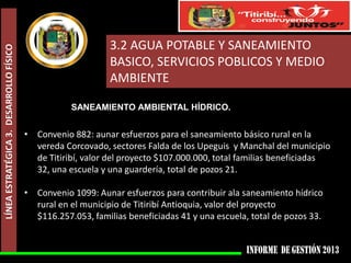 LÍNEA ESTRATÉGICA 3. DESARROLLO FÍSICO

3.2 AGUA POTABLE Y SANEAMIENTO
BASICO, SERVICIOS POBLICOS Y MEDIO
AMBIENTE
SANEAMIENTO AMBIENTAL HÍDRICO.

• Convenio 882: aunar esfuerzos para el saneamiento básico rural en la
vereda Corcovado, sectores Falda de los Upeguis y Manchal del municipio
de Titiribí, valor del proyecto $107.000.000, total familias beneficiadas
32, una escuela y una guardería, total de pozos 21.
• Convenio 1099: Aunar esfuerzos para contribuir ala saneamiento hídrico
rural en el municipio de Titiribí Antioquia, valor del proyecto
$116.257.053, familias beneficiadas 41 y una escuela, total de pozos 33.

 