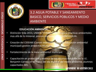 LÍNEA ESTRATÉGICA 3. DESARROLLO FÍSICO

3.2 AGUA POTABLE Y SANEAMIENTO
BASICO, SERVICIOS POBLICOS Y MEDIO
AMBIENTE
EDUCACIÓN AMBIENTAL.

• Distinción Vida 2013, UMATA TITIRIBI, en la categoría practicas ambientales
mas allá de lo misional, premio otorgado por CORANTIOQUIA.
• Creación del CIDEAM (Comité interinstitucional de educación ambiental
municipal) gestión ambiental Municipal fortalecida.
• Fortalecimiento de la mesa ambiental municipal.
• Capacitación en protección y manejo de los recursos naturales en la I.E.
Benjamín Correa; en el marco del día mundial del medio ambiente, alumnos
capacitados 265.

 