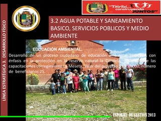 LÍNEA ESTRATÉGICA 3. DESARROLLO FÍSICO

3.2 AGUA POTABLE Y SANEAMIENTO
BASICO, SERVICIOS POBLICOS Y MEDIO
AMBIENTE
EDUCACIÓN AMBIENTAL.

Desarrollo de un proceso ciudadano de educación ambiental PROCEDA con
énfasis en la protección en la reserva natural la Candela, desarrollo de las
capacitaciones corregimiento La Meseta, Valor del proyecto $3.130.000, numero
de beneficiarios 25.

 