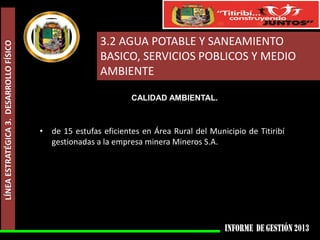 LÍNEA ESTRATÉGICA 3. DESARROLLO FÍSICO

3.2 AGUA POTABLE Y SANEAMIENTO
BASICO, SERVICIOS POBLICOS Y MEDIO
AMBIENTE
CALIDAD AMBIENTAL.

• de 15 estufas eficientes en Área Rural del Municipio de Titiribí
gestionadas a la empresa minera Mineros S.A.

 