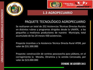 LÍNEA ESTRATÉGICA 1. DESARROLLO ECONÓMICO

1.3 AGROPECUARIO

PAQUETE TECNOLÓGICO AGROPECUARIO
Se realizaron un total de 252 Asistencias Técnicas Directas Rurales
en distintos rubros y programas dirigidos desde la UMATA, a los
pequeños y medianos productores de nuestro Municipio, total
acumulado de los 24 meses 430 asistencias.
Proyecto Incentivo a la Asistencia Técnica Directa Rural ATDR, por
valor de $31.500.000
Proyecto: construcción de centros poscosecha para plátano, en el
corregimiento la Meseta, Otramina y la vereda Corcovado, por
valor de $23.000.000

 