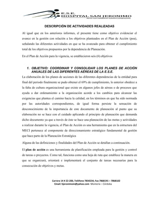 Carrera 14 # 22-200, Teléfono 7834234, Fax 7868191 – 7868102
Email: hjeronimom@yahoo.com Montería – Córdoba
DESCRIPCIÓN DE ACTIVIDADES REALIZADAS
Al igual que en los anteriores informes, el presente tiene como objetivo evidenciar el
avance en la gestión con relación a los objetivos planteados en el Plan de Acción (poa),
señalando las diferentes actividades en que se ha avanzado para obtener el cumplimiento
total de los objetivos propuestos por la dependencia de Planeación.
En el Plan de Acción para la vigencia, se establecieron seis (6) objetivos
1. OBJETIVO: COORDINAR Y CONSOLIDAR LOS PLANES DE ACCIÓN
ANUALES DE LAS DIFERENTES AÉREAS DE LA E.S.E.
La elaboración de los planes de acciones de las diferentes dependencias de la entidad para
final del periodo finalmente se pudo obtener el 69% de cumplimiento, lo anterior obedece a
la falta de cultura organizacional que existe en algunos jefes de aéreas o de procesos que
ayuda a dar ordenamiento a la organización acorde a los cambios para alcanzar las
exigencias que plantea el camino hacia la calidad, en los términos en que ha sido normada
por las autoridades correspondientes, de igual forma persiste la sensación de
desconocimiento de la importancia de este documento de planeación al punto que su
elaboración no se hace con el cuidado aplicando el principio de planeación que demanda
dicho documento ya que a través de éste se hace una planeación de las metas y actividades
a realizar durante la vigencia, el Plan de Acción es una herramienta que en la estructura del
MECI pertenece al componente de direccionamiento estratégico fundamental de gestión
que hace parte de la Planeación Estratégica
Alguna de las definiciones y finalidades del Plan de Acción se detallan a continuación.
El plan de acción es una herramienta de planificación empleada para la gestión y control
de tareas o proyectos. Como tal, funciona como una hoja de ruta que establece la manera en
que se organizará, orientará e implementará el conjunto de tareas necesarias para la
consecución de objetivos y metas.
 